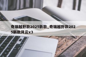 奇瑞越野款2025新款_奇瑞越野款2025新款风云x3