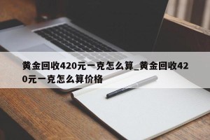 黄金回收420元一克怎么算_黄金回收420元一克怎么算价格