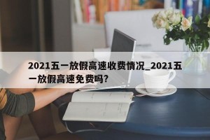 2021五一放假高速收费情况_2021五一放假高速免费吗?