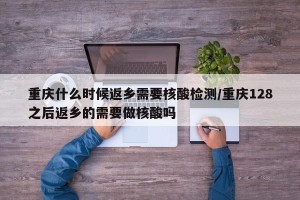 重庆什么时候返乡需要核酸检测/重庆128之后返乡的需要做核酸吗