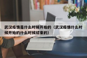 武汉疫情是什么时候开始的（武汉疫情什么时候开始的什么时候结束的）