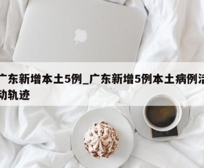 广东新增本土5例_广东新增5例本土病例活动轨迹