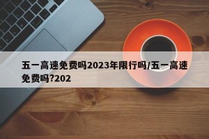 五一高速免费吗2023年限行吗/五一高速免费吗?202