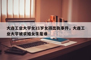 大连工业大学女21岁女孩出轨事件，大连工业大学被求婚女生是谁