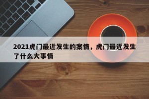 2021虎门最近发生的案情，虎门最近发生了什么大事情
