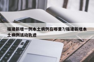 福建新增一例本土病例在哪里?/福建新增本土病例活动轨迹