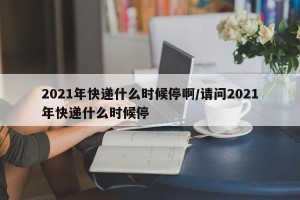 2021年快递什么时候停啊/请问2021年快递什么时候停