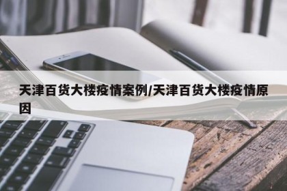 天津百货大楼疫情案例/天津百货大楼疫情原因
