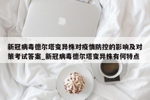 新冠病毒德尔塔变异株对疫情防控的影响及对策考试答案_新冠病毒德尔塔变异株有何特点