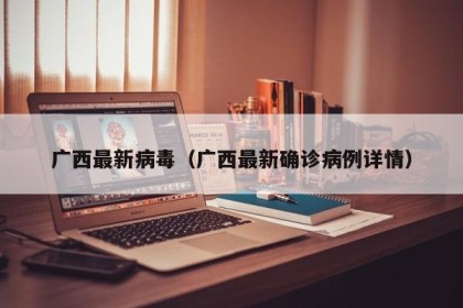 广西最新病毒（广西最新确诊病例详情）