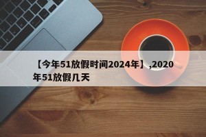 【今年51放假时间2024年】,2020年51放假几天