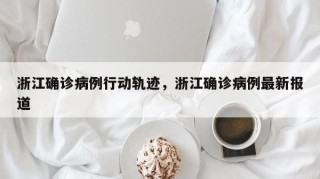 浙江确诊病例行动轨迹，浙江确诊病例最新报道