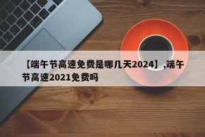 【端午节高速免费是哪几天2024】,端午节高速2021免费吗