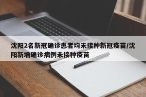 沈阳2名新冠确诊患者均未接种新冠疫苗/沈阳新增确诊病例未接种疫苗