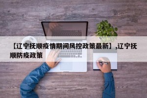 【辽宁抚顺疫情期间风控政策最新】,辽宁抚顺防疫政策
