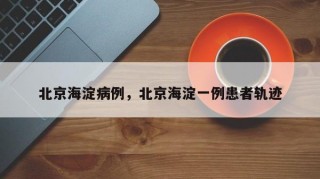 北京海淀病例，北京海淀一例患者轨迹