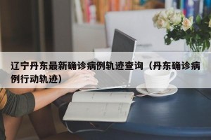 辽宁丹东最新确诊病例轨迹查询（丹东确诊病例行动轨迹）