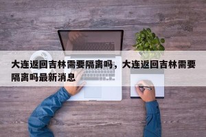 大连返回吉林需要隔离吗，大连返回吉林需要隔离吗最新消息