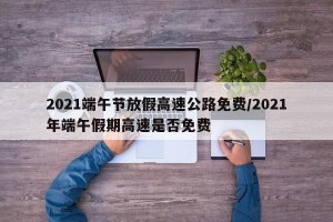 2021端午节放假高速公路免费/2021年端午假期高速是否免费