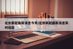 北京新冠最新消息今天/北京新冠最新消息实时动态