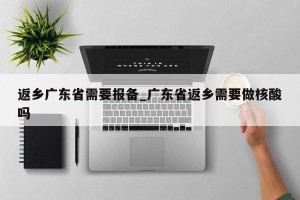返乡广东省需要报备_广东省返乡需要做核酸吗