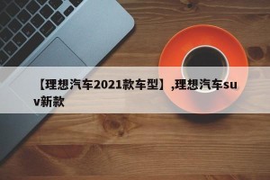 【理想汽车2021款车型】,理想汽车suv新款