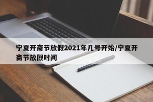 宁夏开斋节放假2021年几号开始/宁夏开斋节放假时间