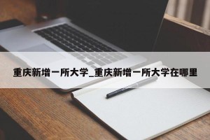 重庆新增一所大学_重庆新增一所大学在哪里