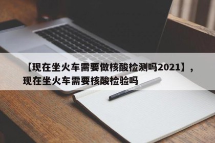 【现在坐火车需要做核酸检测吗2021】,现在坐火车需要核酸检验吗