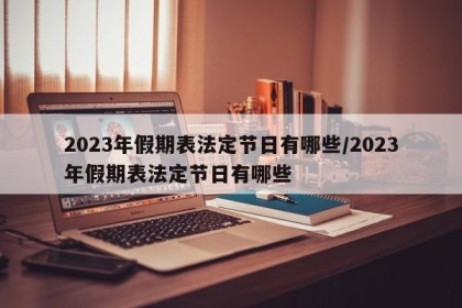 2023年假期表法定节日有哪些/2023年假期表法定节日有哪些