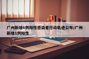 广州新增6例阳性感染者行动轨迹公布/广州新增1例阳性