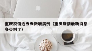 重庆疫情近五天新增病例（重庆疫情最新消息多少例了）