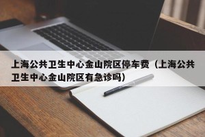 上海公共卫生中心金山院区停车费（上海公共卫生中心金山院区有急诊吗）
