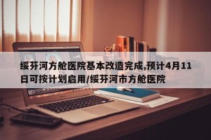绥芬河方舱医院基本改造完成,预计4月11日可按计划启用/绥芬河市方舱医院