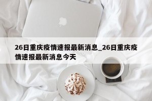 26日重庆疫情速报最新消息_26日重庆疫情速报最新消息今天