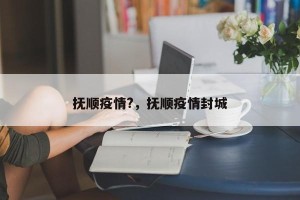 抚顺疫情?，抚顺疫情封城