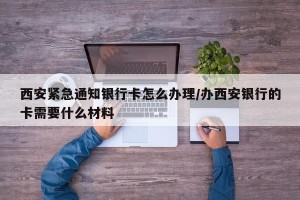 西安紧急通知银行卡怎么办理/办西安银行的卡需要什么材料
