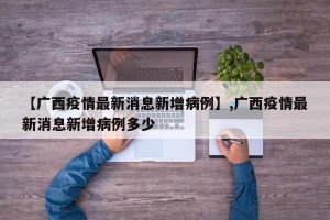 【广西疫情最新消息新增病例】,广西疫情最新消息新增病例多少