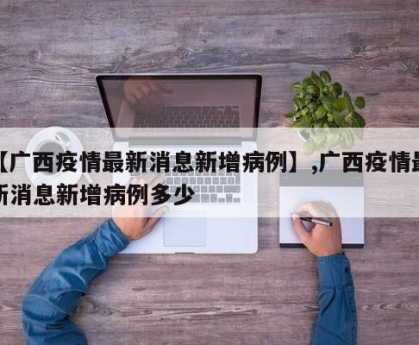 【广西疫情最新消息新增病例】,广西疫情最新消息新增病例多少