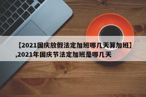 【2021国庆放假法定加班哪几天算加班】,2021年国庆节法定加班是哪几天