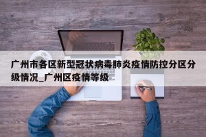 广州市各区新型冠状病毒肺炎疫情防控分区分级情况_广州区疫情等级