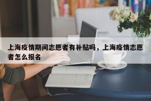 上海疫情期间志愿者有补贴吗，上海疫情志愿者怎么报名