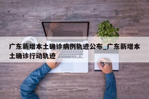 广东新增本土确诊病例轨迹公布_广东新增本土确诊行动轨迹