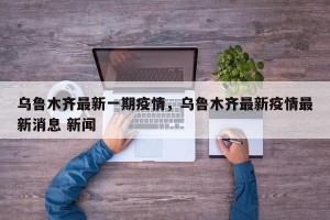 乌鲁木齐最新一期疫情，乌鲁木齐最新疫情最新消息 新闻