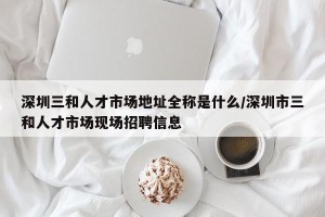 深圳三和人才市场地址全称是什么/深圳市三和人才市场现场招聘信息