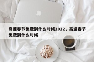 高速春节免费到什么时候2022，高速春节免费到什么时候
