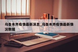 乌鲁木齐疫情最新消息_乌鲁木齐疫情最新情况数据