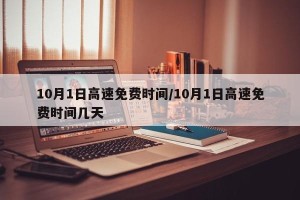 10月1日高速免费时间/10月1日高速免费时间几天