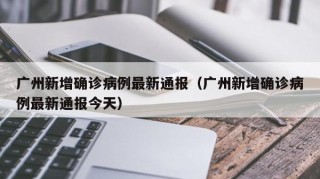 广州新增确诊病例最新通报（广州新增确诊病例最新通报今天）