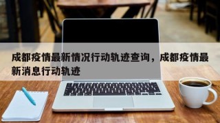 成都疫情最新情况行动轨迹查询，成都疫情最新消息行动轨迹